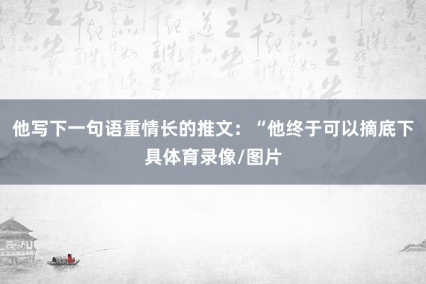 他写下一句语重情长的推文：“他终于可以摘底下具体育录像/图片