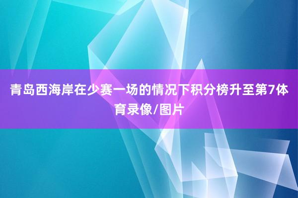 青岛西海岸在少赛一场的情况下积分榜升至第7体育录像/图片