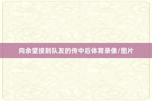 向余望接到队友的传中后体育录像/图片