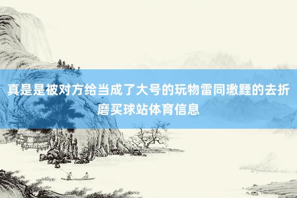 真是是被对方给当成了大号的玩物雷同璷黫的去折磨买球站体育信息