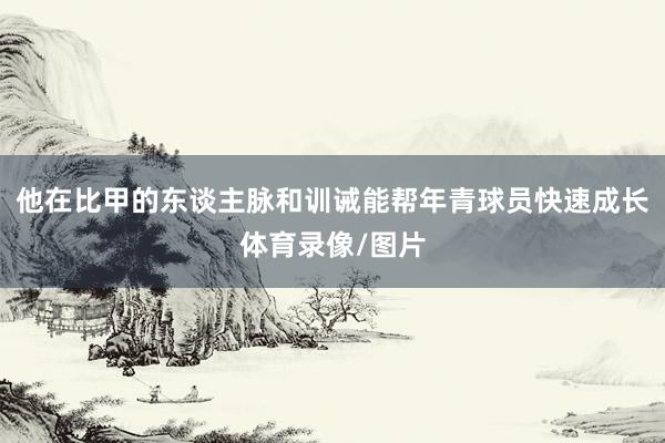他在比甲的东谈主脉和训诫能帮年青球员快速成长体育录像/图片