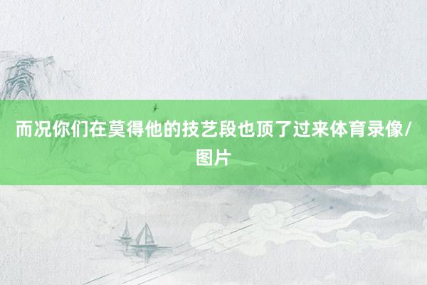 而况你们在莫得他的技艺段也顶了过来体育录像/图片