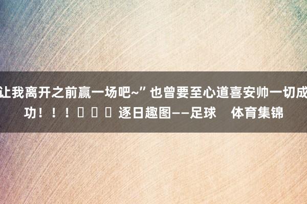 让我离开之前赢一场吧~”也曾要至心道喜安帅一切成功！！！			逐日趣图——足球    体育集锦