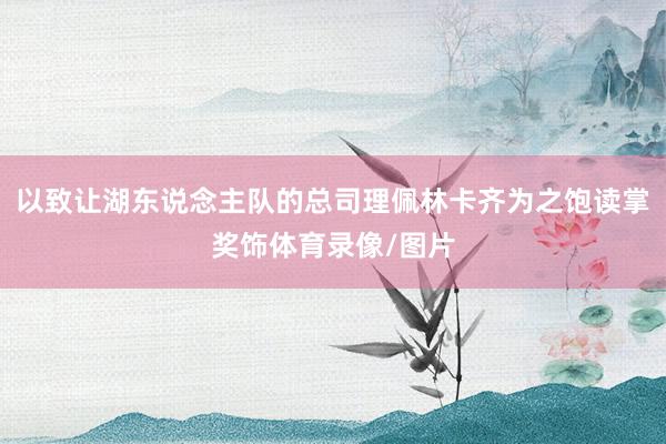 以致让湖东说念主队的总司理佩林卡齐为之饱读掌奖饰体育录像/图片
