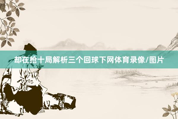 却在抢十局解析三个回球下网体育录像/图片