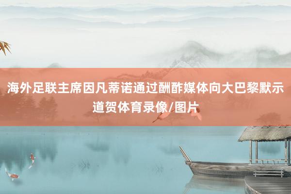 海外足联主席因凡蒂诺通过酬酢媒体向大巴黎默示道贺体育录像/图片
