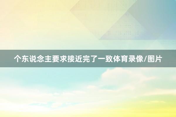 个东说念主要求接近完了一致体育录像/图片