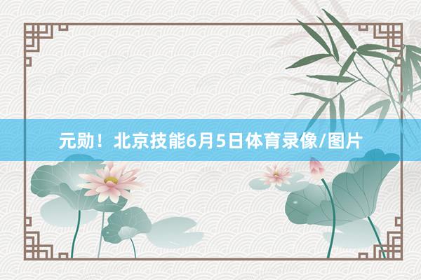 元勋！北京技能6月5日体育录像/图片