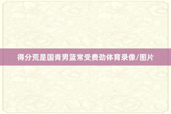 得分荒是国青男篮常受费劲体育录像/图片