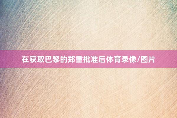 在获取巴黎的郑重批准后体育录像/图片