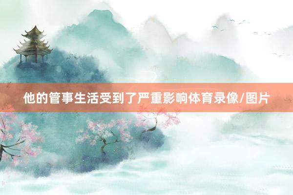 他的管事生活受到了严重影响体育录像/图片