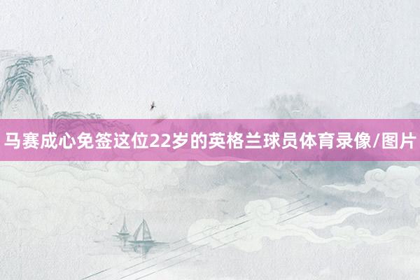 马赛成心免签这位22岁的英格兰球员体育录像/图片