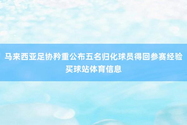 马来西亚足协矜重公布五名归化球员得回参赛经验买球站体育信息