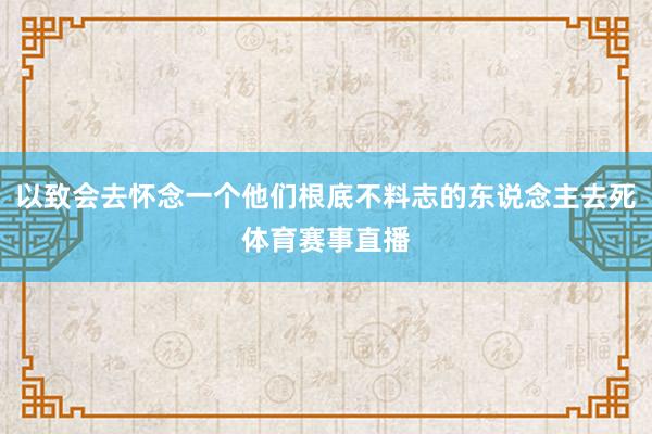 以致会去怀念一个他们根底不料志的东说念主去死体育赛事直播