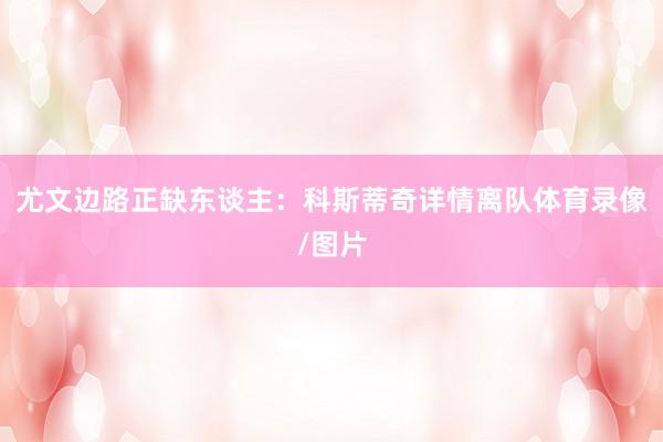 尤文边路正缺东谈主：科斯蒂奇详情离队体育录像/图片