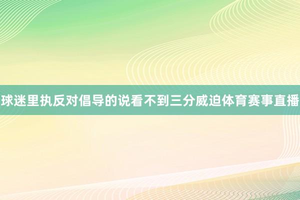 球迷里执反对倡导的说看不到三分威迫体育赛事直播