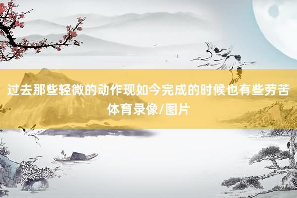 过去那些轻微的动作现如今完成的时候也有些劳苦体育录像/图片