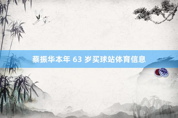 蔡振华本年 63 岁买球站体育信息