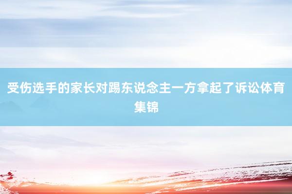 受伤选手的家长对踢东说念主一方拿起了诉讼体育集锦