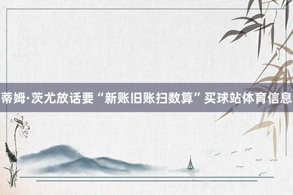 蒂姆·茨尤放话要“新账旧账扫数算”买球站体育信息