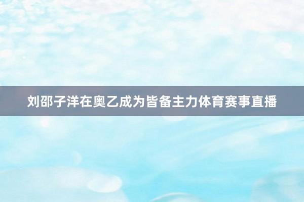 刘邵子洋在奥乙成为皆备主力体育赛事直播