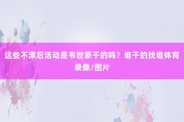 这些不漂后活动是韦世豪干的吗？谁干的找谁体育录像/图片