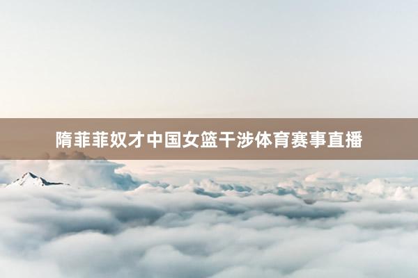 隋菲菲奴才中国女篮干涉体育赛事直播