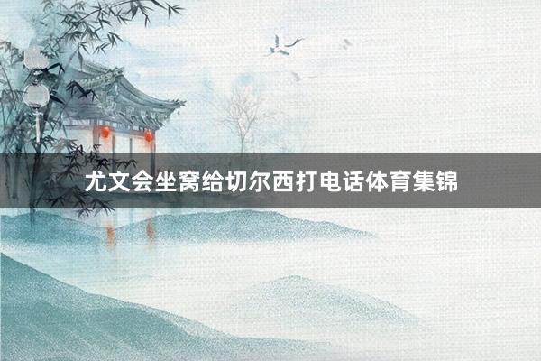 尤文会坐窝给切尔西打电话体育集锦