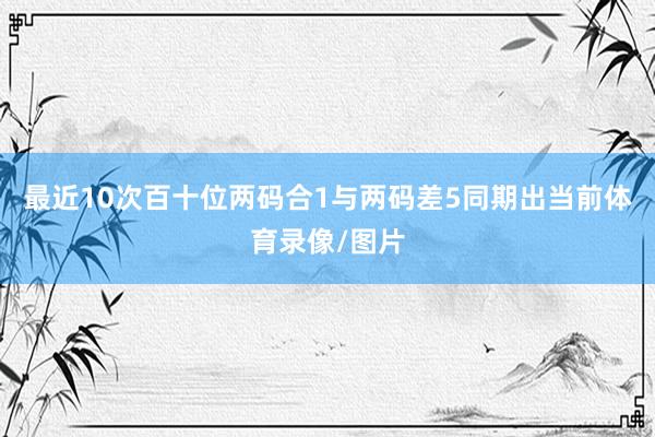 最近10次百十位两码合1与两码差5同期出当前体育录像/图片