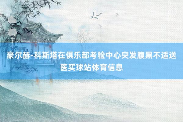 豪尔赫-科斯塔在俱乐部考验中心突发腹黑不适送医买球站体育信息