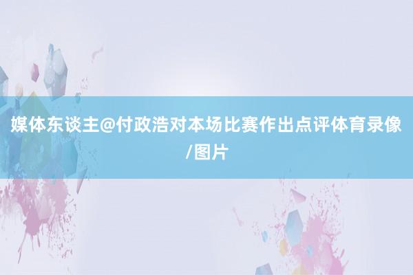 媒体东谈主@付政浩对本场比赛作出点评体育录像/图片