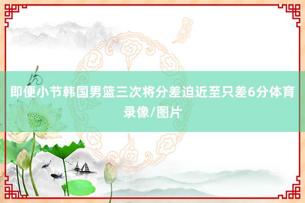 即便小节韩国男篮三次将分差迫近至只差6分体育录像/图片