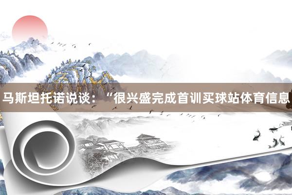 马斯坦托诺说谈：“很兴盛完成首训买球站体育信息