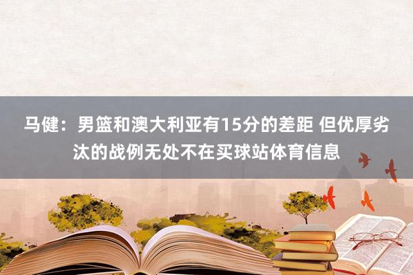 马健：男篮和澳大利亚有15分的差距 但优厚劣汰的战例无处不在买球站体育信息