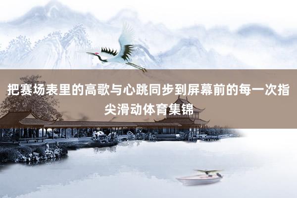 把赛场表里的高歌与心跳同步到屏幕前的每一次指尖滑动体育集锦