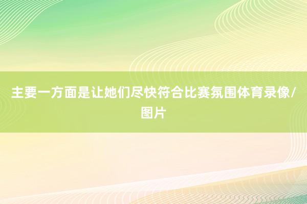 主要一方面是让她们尽快符合比赛氛围体育录像/图片