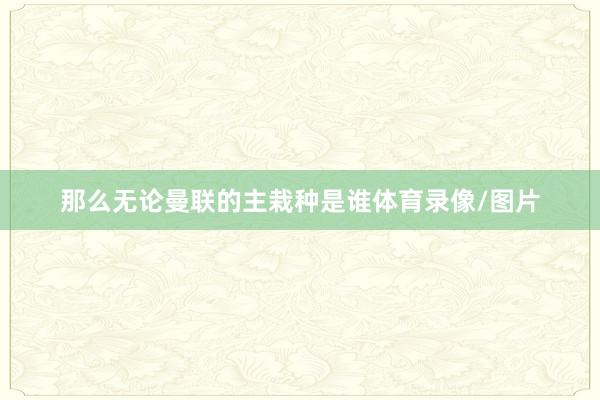 那么无论曼联的主栽种是谁体育录像/图片