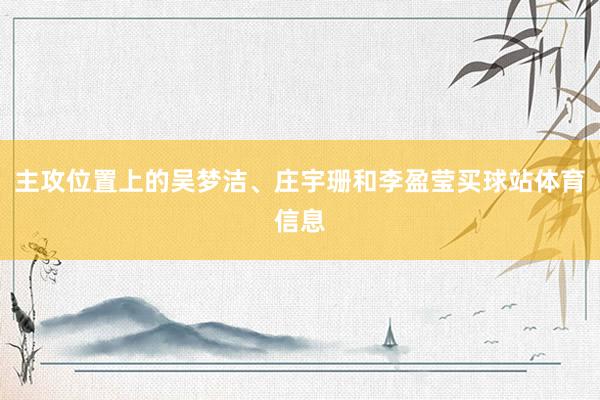 主攻位置上的吴梦洁、庄宇珊和李盈莹买球站体育信息
