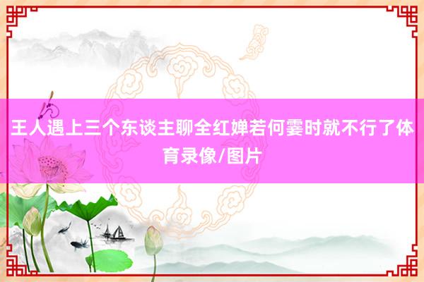 王人遇上三个东谈主聊全红婵若何霎时就不行了体育录像/图片