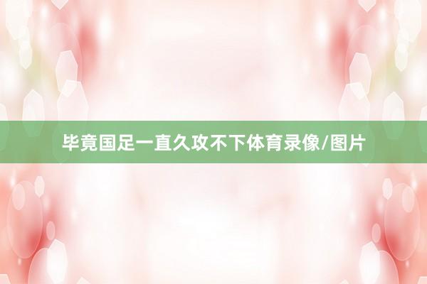 毕竟国足一直久攻不下体育录像/图片