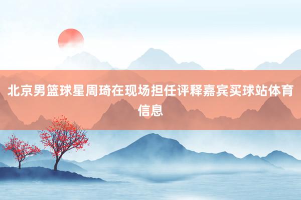 北京男篮球星周琦在现场担任评释嘉宾买球站体育信息