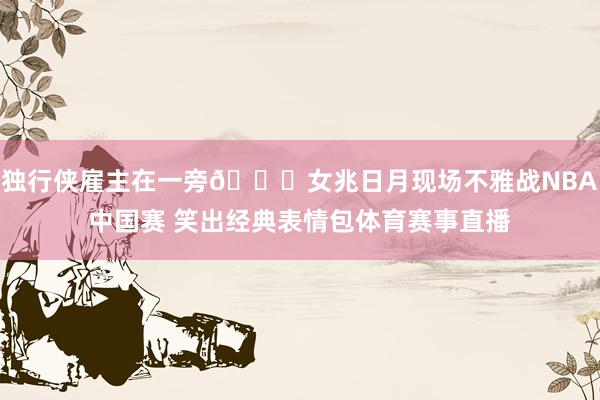 独行侠雇主在一旁😄女兆日月现场不雅战NBA中国赛 笑出经典表情包体育赛事直播