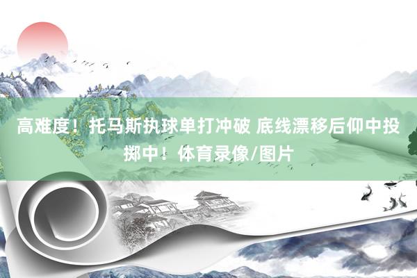 高难度！托马斯执球单打冲破 底线漂移后仰中投掷中！体育录像/图片