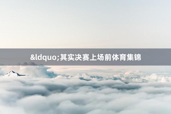 &ldquo;其实决赛上场前体育集锦