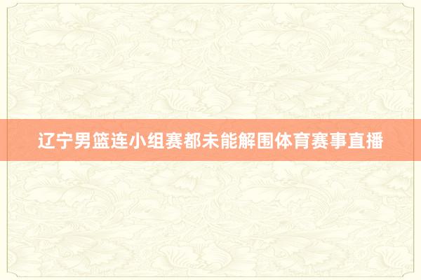 辽宁男篮连小组赛都未能解围体育赛事直播