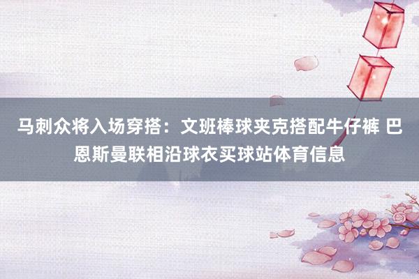 马刺众将入场穿搭：文班棒球夹克搭配牛仔裤 巴恩斯曼联相沿球衣买球站体育信息