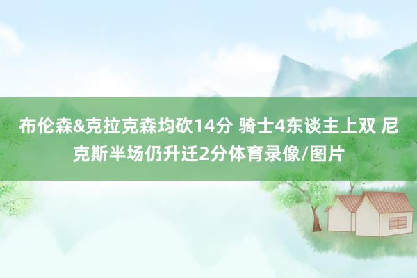 布伦森&克拉克森均砍14分 骑士4东谈主上双 尼克斯半场仍升迁2分体育录像/图片