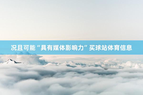 况且可能“具有媒体影响力”买球站体育信息