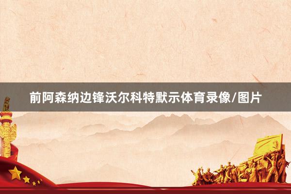 前阿森纳边锋沃尔科特默示体育录像/图片