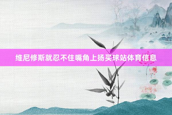维尼修斯就忍不住嘴角上扬买球站体育信息